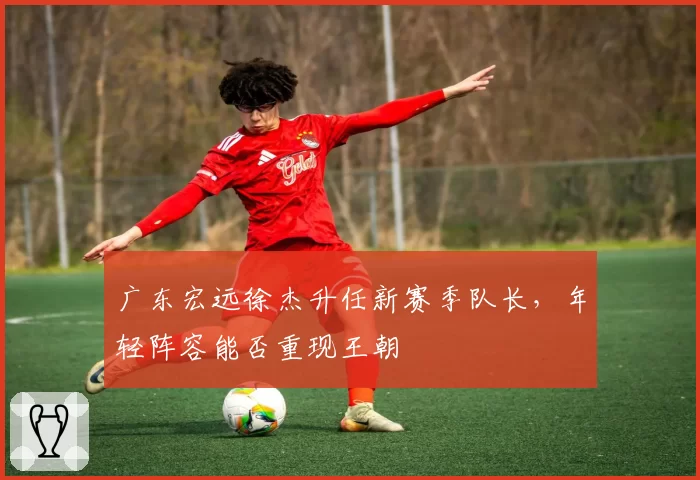 广东宏远徐杰升任新赛季队长，年轻阵容能否重现王朝