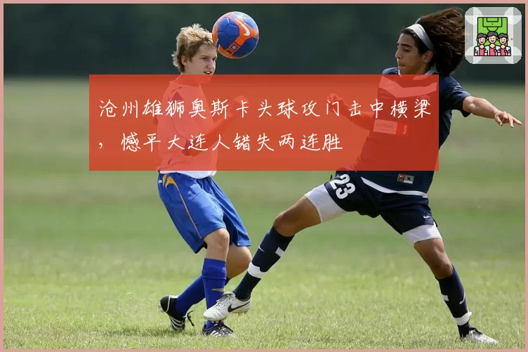 沧州雄狮奥斯卡头球攻门击中横梁，憾平大连人错失两连胜