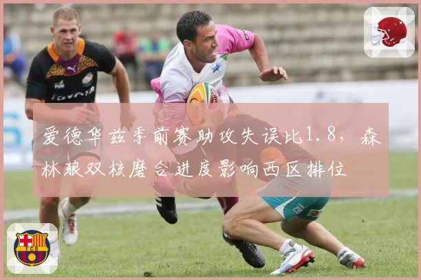 爱德华兹季前赛助攻失误比1.8,森林狼双核磨合进度影响西区排位