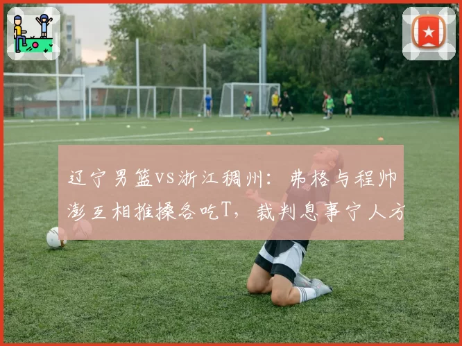 辽宁男篮vs浙江稠州：弗格与程帅澎互相推搡各吃T，裁判息事宁人方式对比以往更严判罚