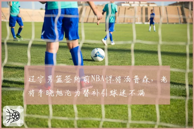 辽宁男篮签约前NBA悍将汤普森,老将李晓旭沦为替补引球迷不满