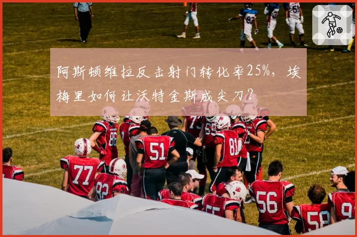 阿斯顿维拉反击射门转化率25%，埃梅里如何让沃特金斯成尖刀？