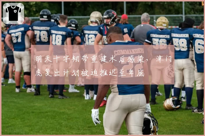 明天十字韧带重建术后感染，津门虎复出计划被迫推迟至年底