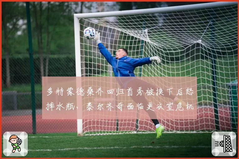 多特蒙德桑乔回归首秀被换下后怒摔水瓶，泰尔齐奇面临更衣室危机