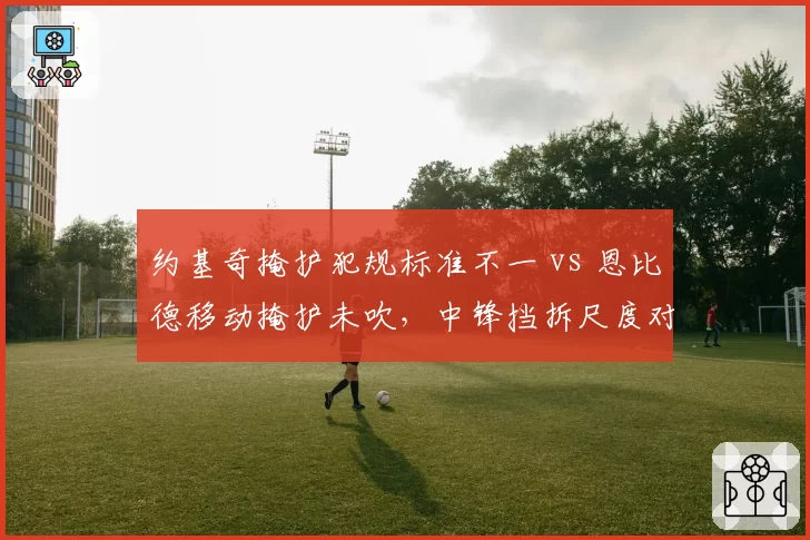 约基奇掩护犯规标准不一 vs 恩比德移动掩护未吹，中锋挡拆尺度对比惹争议