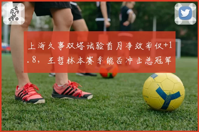 上海久事双塔试验首月净效率仅+1.8，王哲林本赛季能否冲击总冠军