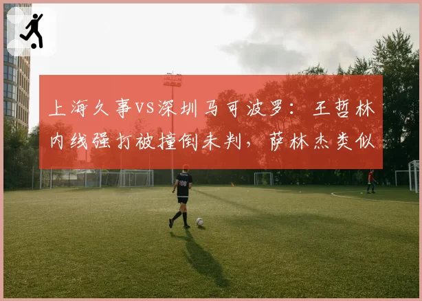 上海久事vs深圳马可波罗：王哲林内线强打被撞倒未判，萨林杰类似动作被吹进攻犯规