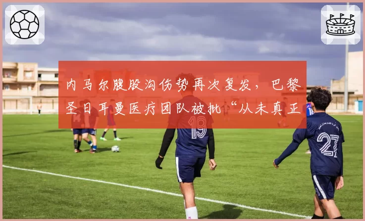 内马尔腹股沟伤势再次复发,巴黎圣日耳曼医疗团队被批“从未真正治愈”