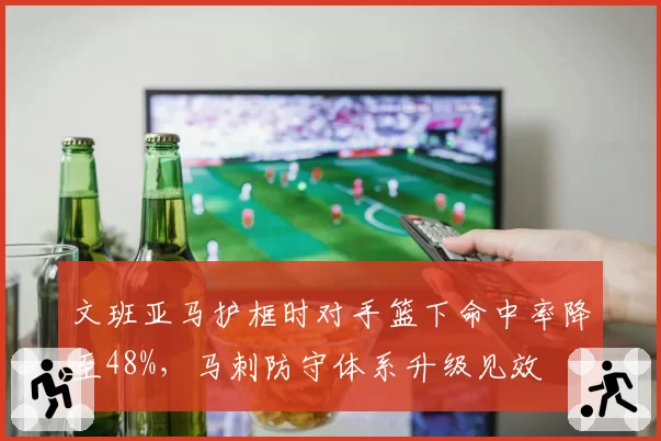 文班亚马护框时对手篮下命中率降至48%,马刺防守体系升级见效