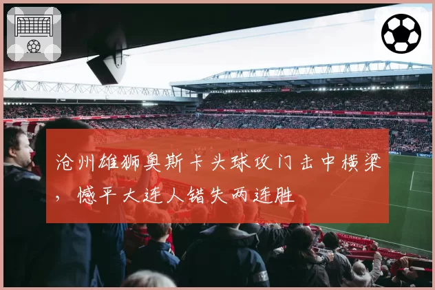 沧州雄狮奥斯卡头球攻门击中横梁，憾平大连人错失两连胜