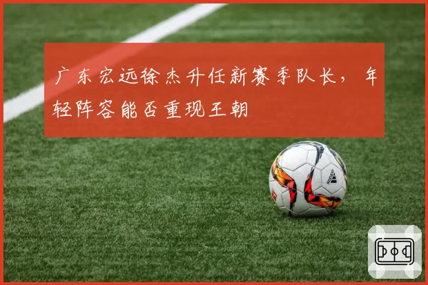 广东宏远徐杰升任新赛季队长，年轻阵容能否重现王朝