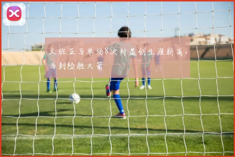 文班亚马单场8次封盖创生涯新高，马刺险胜火箭