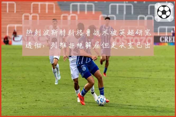 热刺波斯特科格鲁战术被英超研究透彻，列维拒绝解雇但更衣室已出现倒戈声音