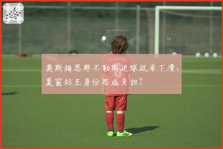 奥斯梅恩那不勒斯进球效率下滑，夏窗标王身份恐成负担？