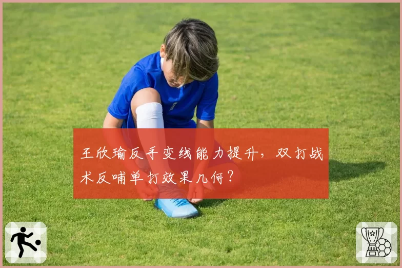 王欣瑜反手变线能力提升，双打战术反哺单打效果几何？