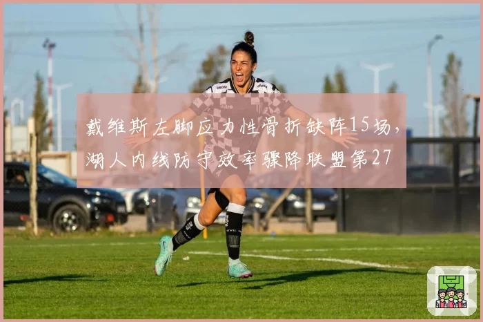 戴维斯左脚应力性骨折缺阵15场，湖人内线防守效率骤降联盟第27