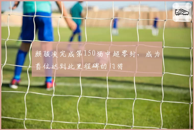 颜骏凌完成第150场中超零封，成为首位达到此里程碑的门将