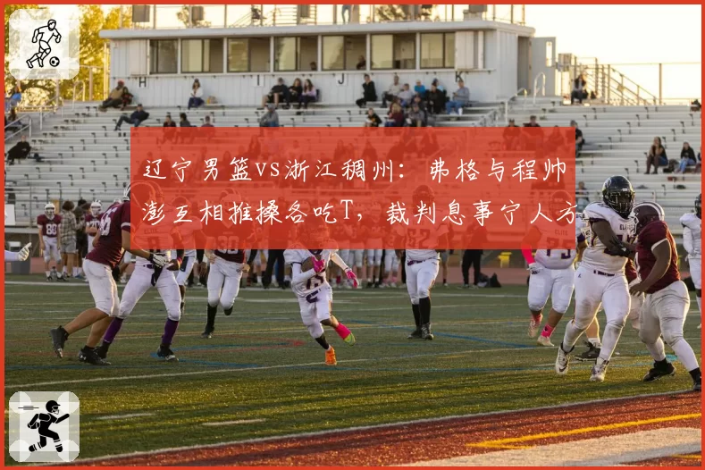 辽宁男篮vs浙江稠州：弗格与程帅澎互相推搡各吃T，裁判息事宁人方式对比以往更严判罚