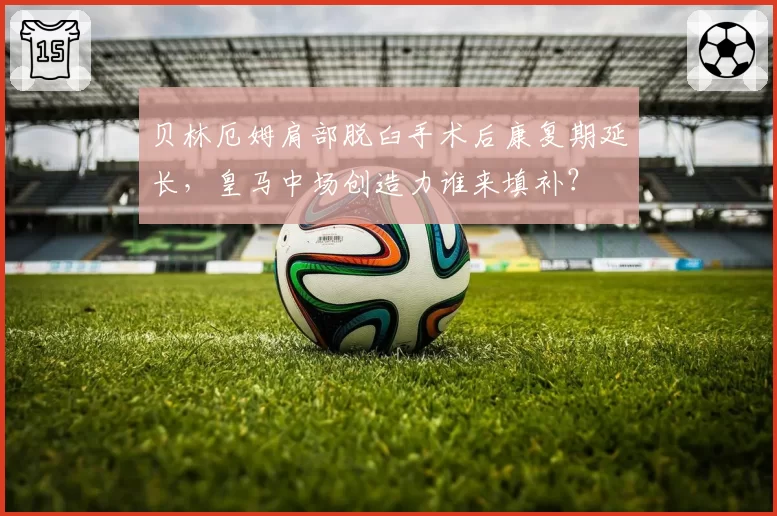 贝林厄姆肩部脱臼手术后康复期延长，皇马中场创造力谁来填补？