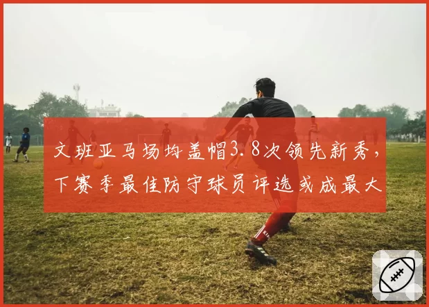 文班亚马场均盖帽3.8次领先新秀,下赛季最佳防守球员评选或成最大黑马