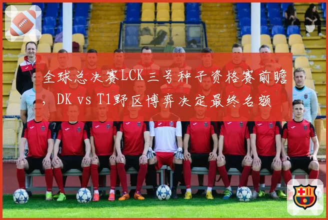 全球总决赛LCK三号种子资格赛前瞻，DK vs T1野区博弈决定最终名额