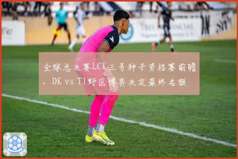 全球总决赛LCK三号种子资格赛前瞻，DK vs T1野区博弈决定最终名额
