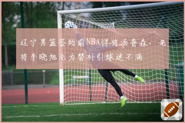 辽宁男篮签约前NBA悍将汤普森,老将李晓旭沦为替补引球迷不满