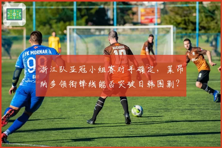 浙江队亚冠小组赛对手确定，莱昂纳多领衔锋线能否突破日韩围剿？