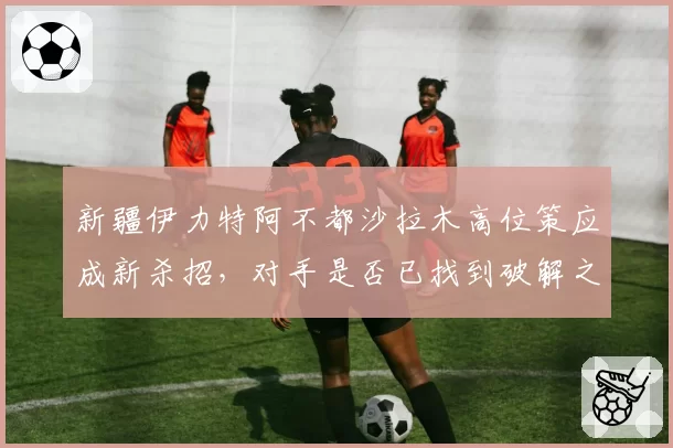 新疆伊力特阿不都沙拉木高位策应成新杀招，对手是否已找到破解之法？