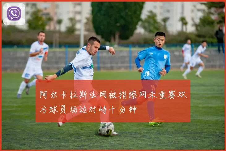 阿尔卡拉斯法网被指擦网未重赛双方球员场边对峙十分钟