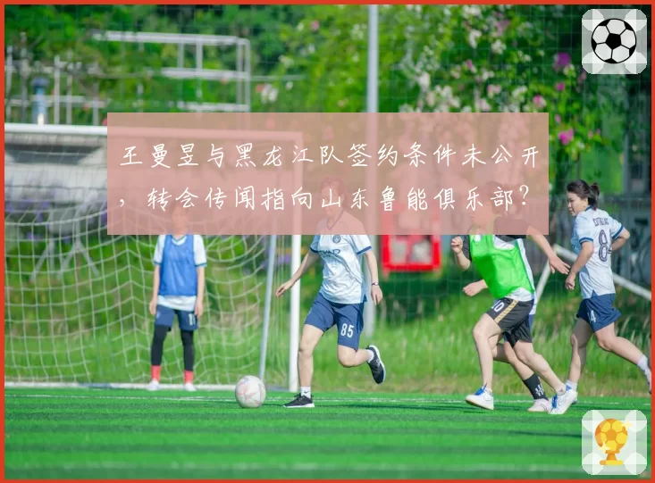 王曼昱与黑龙江队签约条件未公开，转会传闻指向山东鲁能俱乐部？